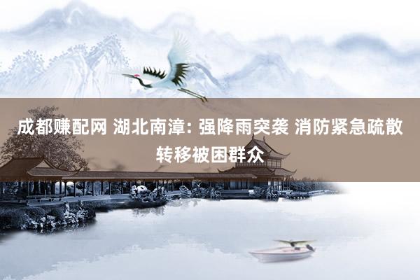 成都赚配网 湖北南漳: 强降雨突袭 消防紧急疏散转移被困群众