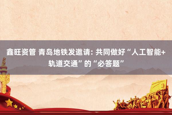 鑫旺资管 青岛地铁发邀请: 共同做好“人工智能+轨道交通”的“必答题”