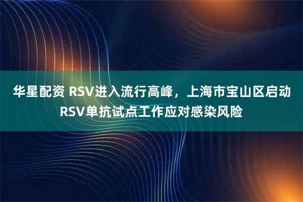 华星配资 RSV进入流行高峰，上海市宝山区启动RSV单抗试点工作应对感染风险