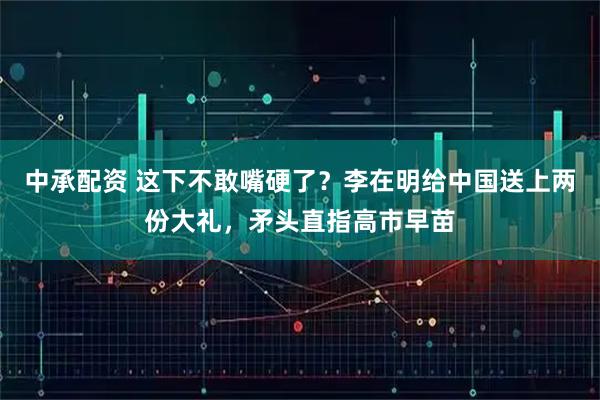 中承配资 这下不敢嘴硬了？李在明给中国送上两份大礼，矛头直指高市早苗