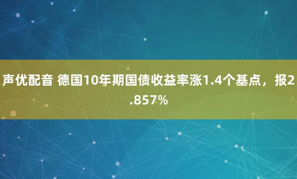 声优配音 德国10年期国债收益率涨1.4个基点，报2.857%