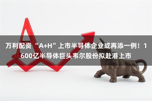 万利配资 “A+H”上市半导体企业或再添一例!1600亿半导体巨头韦尔股份拟赴港上市