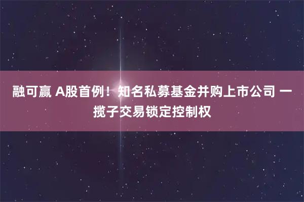 融可赢 A股首例！知名私募基金并购上市公司 一揽子交易锁定控制权
