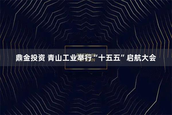 鼎金投资 青山工业举行“十五五”启航大会