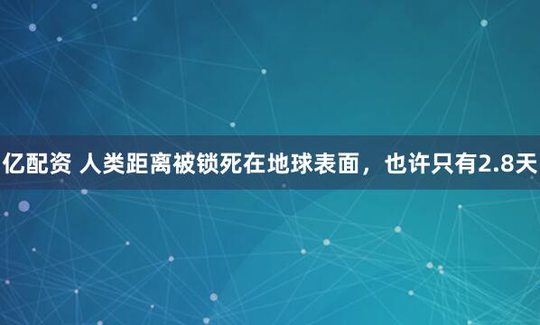 亿配资 人类距离被锁死在地球表面，也许只有2.8天