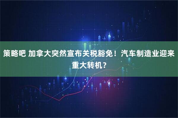 策略吧 加拿大突然宣布关税豁免！汽车制造业迎来重大转机？