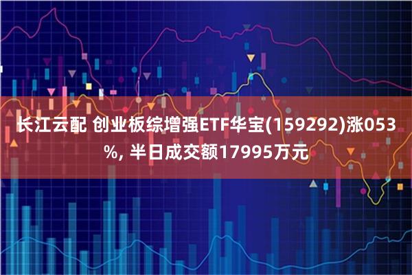 长江云配 创业板综增强ETF华宝(159292)涨053%, 半日成交额17995万元