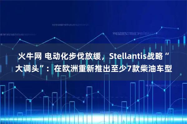 火牛网 电动化步伐放缓，Stellantis战略“大调头”：在欧洲重新推出至少7款柴油车型