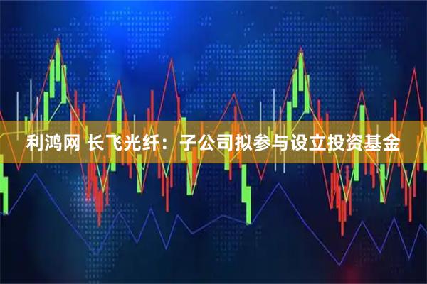 利鸿网 长飞光纤：子公司拟参与设立投资基金
