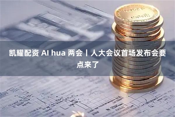 凯耀配资 AI hua 两会丨人大会议首场发布会要点来了
