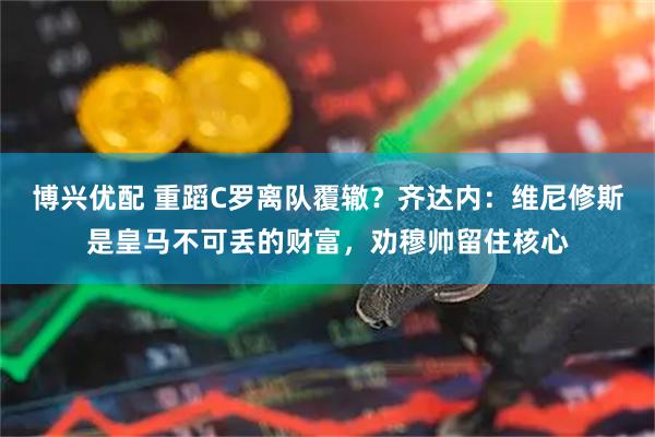 博兴优配 重蹈C罗离队覆辙？齐达内：维尼修斯是皇马不可丢的财富，劝穆帅留住核心